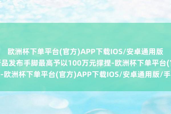 欧洲杯下单平台(官方)APP下载IOS/安卓通用版/手机版其他耗尽品牌新品发布手脚最高予以100万元撑捏-欧洲杯下单平台(官方)APP下载IOS/安卓通用版/手机版