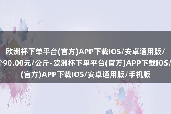 欧洲杯下单平台(官方)APP下载IOS/安卓通用版/手机版当日最高报价90.00元/公斤-欧洲杯下单平台(官方)APP下载IOS/安卓通用版/手机版