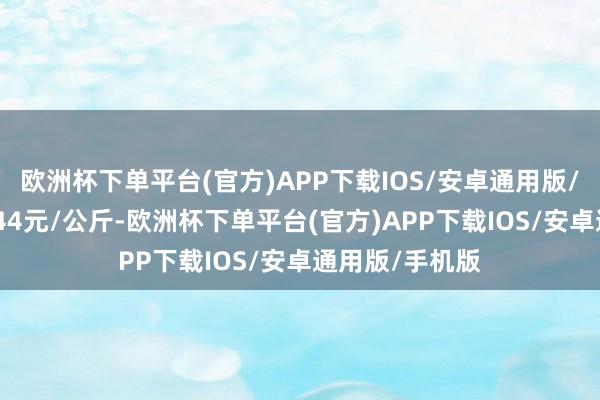 欧洲杯下单平台(官方)APP下载IOS/安卓通用版/手机版进出7.44元/公斤-欧洲杯下单平台(官方)APP下载IOS/安卓通用版/手机版