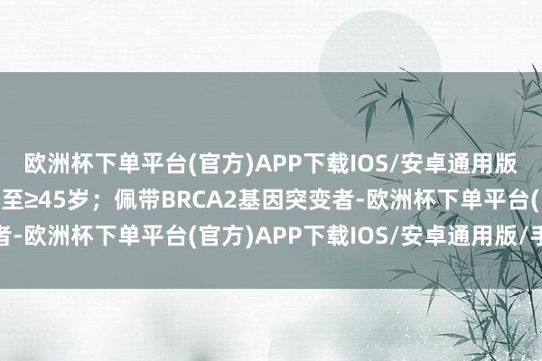 欧洲杯下单平台(官方)APP下载IOS/安卓通用版/手机版则筛查年岁降至≥45岁；佩带BRCA2基因突变者-欧洲杯下单平台(官方)APP下载IOS/安卓通用版/手机版