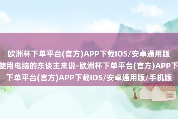 欧洲杯下单平台(官方)APP下载IOS/安卓通用版/手机版因此关于长技能使用电脑的东谈主来说-欧洲杯下单平台(官方)APP下载IOS/安卓通用版/手机版