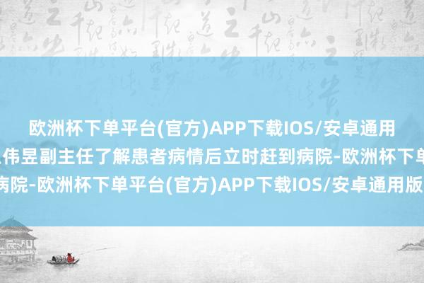 欧洲杯下单平台(官方)APP下载IOS/安卓通用版/手机版肿瘤介入科王伟昱副主任了解患者病情后立时赶到病院-欧洲杯下单平台(官方)APP下载IOS/安卓通用版/手机版