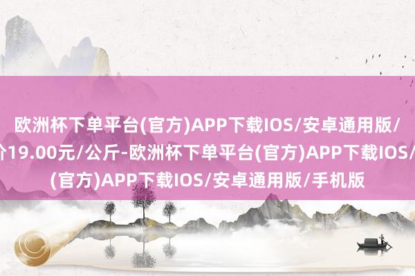 欧洲杯下单平台(官方)APP下载IOS/安卓通用版/手机版当日最高报价19.00元/公斤-欧洲杯下单平台(官方)APP下载IOS/安卓通用版/手机版