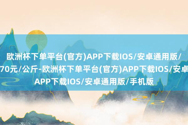 欧洲杯下单平台(官方)APP下载IOS/安卓通用版/手机版进出11.70元/公斤-欧洲杯下单平台(官方)APP下载IOS/安卓通用版/手机版