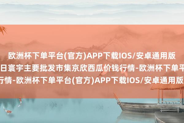 欧洲杯下单平台(官方)APP下载IOS/安卓通用版/手机版2024年4月27日寰宇主要批发市集京欣西瓜价钱行情-欧洲杯下单平台(官方)APP下载IOS/安卓通用版/手机版