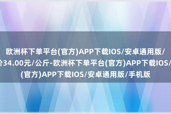 欧洲杯下单平台(官方)APP下载IOS/安卓通用版/手机版当日最高报价34.00元/公斤-欧洲杯下单平台(官方)APP下载IOS/安卓通用版/手机版