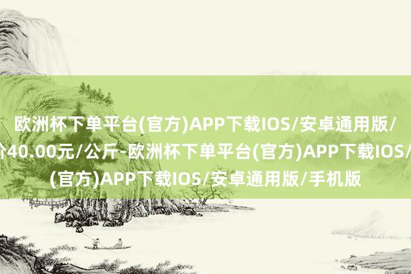 欧洲杯下单平台(官方)APP下载IOS/安卓通用版/手机版当日最高报价40.00元/公斤-欧洲杯下单平台(官方)APP下载IOS/安卓通用版/手机版