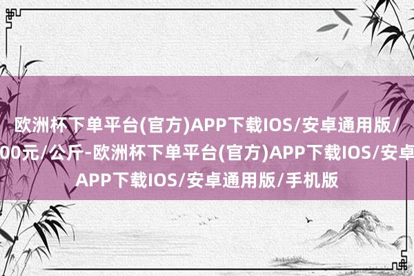 欧洲杯下单平台(官方)APP下载IOS/安卓通用版/手机版进出17.00元/公斤-欧洲杯下单平台(官方)APP下载IOS/安卓通用版/手机版