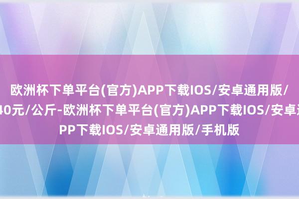 欧洲杯下单平台(官方)APP下载IOS/安卓通用版/手机版出入4.40元/公斤-欧洲杯下单平台(官方)APP下载IOS/安卓通用版/手机版