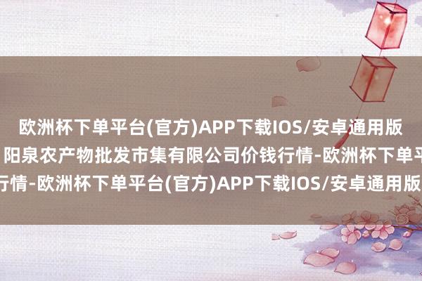 欧洲杯下单平台(官方)APP下载IOS/安卓通用版/手机版2024年5月7日阳泉农产物批发市集有限公司价钱行情-欧洲杯下单平台(官方)APP下载IOS/安卓通用版/手机版