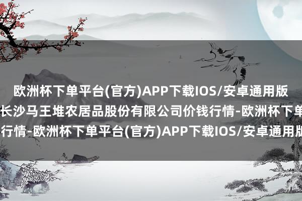 欧洲杯下单平台(官方)APP下载IOS/安卓通用版/手机版2024年5月7日长沙马王堆农居品股份有限公司价钱行情-欧洲杯下单平台(官方)APP下载IOS/安卓通用版/手机版