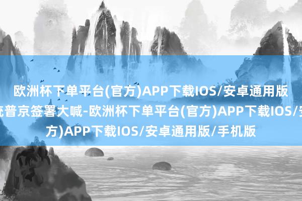 欧洲杯下单平台(官方)APP下载IOS/安卓通用版/手机版俄罗斯总统普京签署大喊-欧洲杯下单平台(官方)APP下载IOS/安卓通用版/手机版