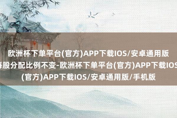 欧洲杯下单平台(官方)APP下载IOS/安卓通用版/手机版公司拟保管每股分配比例不变-欧洲杯下单平台(官方)APP下载IOS/安卓通用版/手机版