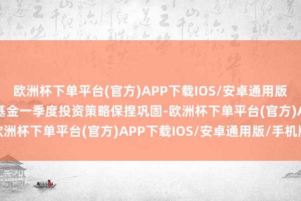 欧洲杯下单平台(官方)APP下载IOS/安卓通用版/手机版陈臣示意：“本基金一季度投资策略保捏巩固-欧洲杯下单平台(官方)APP下载IOS/安卓通用版/手机版