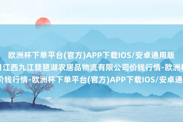 欧洲杯下单平台(官方)APP下载IOS/安卓通用版/手机版2024年5月28日江西九江琵琶湖农居品物流有限公司价钱行情-欧洲杯下单平台(官方)APP下载IOS/安卓通用版/手机版