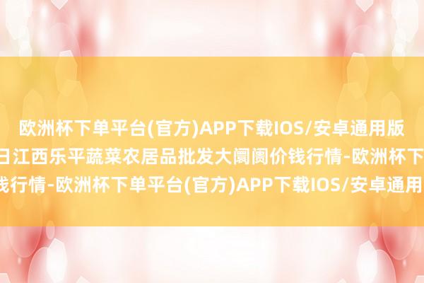 欧洲杯下单平台(官方)APP下载IOS/安卓通用版/手机版2024年5月28日江西乐平蔬菜农居品批发大阛阓价钱行情-欧洲杯下单平台(官方)APP下载IOS/安卓通用版/手机版