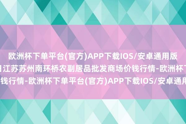 欧洲杯下单平台(官方)APP下载IOS/安卓通用版/手机版2024年5月28日江苏苏州南环桥农副居品批发商场价钱行情-欧洲杯下单平台(官方)APP下载IOS/安卓通用版/手机版