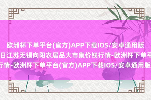 欧洲杯下单平台(官方)APP下载IOS/安卓通用版/手机版2024年5月28日江苏无锡向阳农居品大市集价钱行情-欧洲杯下单平台(官方)APP下载IOS/安卓通用版/手机版