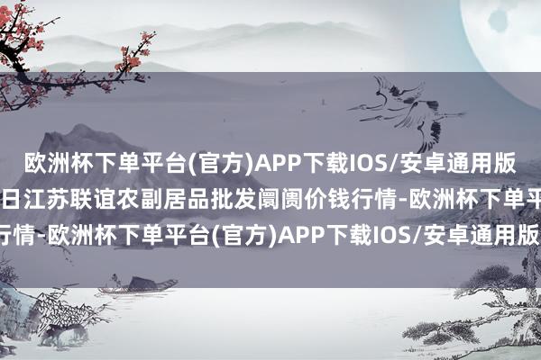 欧洲杯下单平台(官方)APP下载IOS/安卓通用版/手机版2024年5月28日江苏联谊农副居品批发阛阓价钱行情-欧洲杯下单平台(官方)APP下载IOS/安卓通用版/手机版