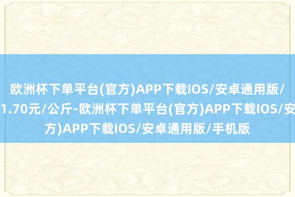 欧洲杯下单平台(官方)APP下载IOS/安卓通用版/手机版最低报价11.70元/公斤-欧洲杯下单平台(官方)APP下载IOS/安卓通用版/手机版