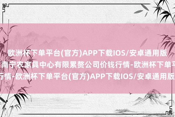 欧洲杯下单平台(官方)APP下载IOS/安卓通用版/手机版2024年6月8日南宁农家具中心有限累赘公司价钱行情-欧洲杯下单平台(官方)APP下载IOS/安卓通用版/手机版