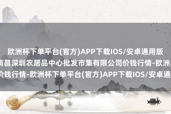 欧洲杯下单平台(官方)APP下载IOS/安卓通用版/手机版2024年6月8日南昌深圳农居品中心批发市集有限公司价钱行情-欧洲杯下单平台(官方)APP下载IOS/安卓通用版/手机版