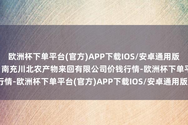 欧洲杯下单平台(官方)APP下载IOS/安卓通用版/手机版2024年6月8日南充川北农产物来回有限公司价钱行情-欧洲杯下单平台(官方)APP下载IOS/安卓通用版/手机版