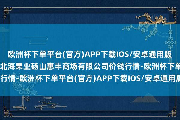 欧洲杯下单平台(官方)APP下载IOS/安卓通用版/手机版2024年6月8日北海果业砀山惠丰商场有限公司价钱行情-欧洲杯下单平台(官方)APP下载IOS/安卓通用版/手机版