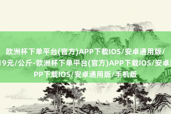 欧洲杯下单平台(官方)APP下载IOS/安卓通用版/手机版出入1.19元/公斤-欧洲杯下单平台(官方)APP下载IOS/安卓通用版/手机版