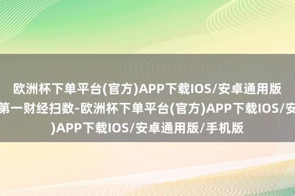 欧洲杯下单平台(官方)APP下载IOS/安卓通用版/手机版文章权归第一财经扫数-欧洲杯下单平台(官方)APP下载IOS/安卓通用版/手机版