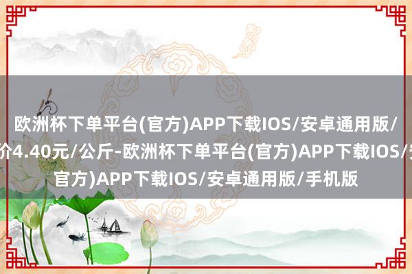 欧洲杯下单平台(官方)APP下载IOS/安卓通用版/手机版当日最高报价4.40元/公斤-欧洲杯下单平台(官方)APP下载IOS/安卓通用版/手机版