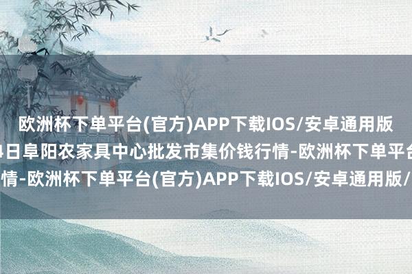 欧洲杯下单平台(官方)APP下载IOS/安卓通用版/手机版2024年11月4日阜阳农家具中心批发市集价钱行情-欧洲杯下单平台(官方)APP下载IOS/安卓通用版/手机版