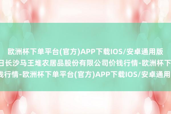 欧洲杯下单平台(官方)APP下载IOS/安卓通用版/手机版2024年11月4日长沙马王堆农居品股份有限公司价钱行情-欧洲杯下单平台(官方)APP下载IOS/安卓通用版/手机版