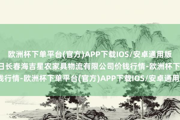 欧洲杯下单平台(官方)APP下载IOS/安卓通用版/手机版2024年11月4日长春海吉星农家具物流有限公司价钱行情-欧洲杯下单平台(官方)APP下载IOS/安卓通用版/手机版