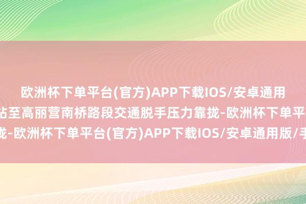 欧洲杯下单平台(官方)APP下载IOS/安卓通用版/手机版当今赵全营站至高丽营南桥路段交通脱手压力靠拢-欧洲杯下单平台(官方)APP下载IOS/安卓通用版/手机版