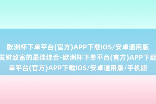 欧洲杯下单平台(官方)APP下载IOS/安卓通用版/手机版这如实亦然对他发财致富的最佳综合-欧洲杯下单平台(官方)APP下载IOS/安卓通用版/手机版