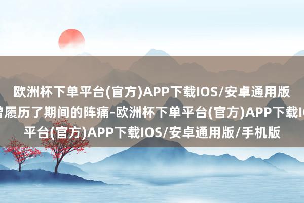 欧洲杯下单平台(官方)APP下载IOS/安卓通用版/手机版自然他们齐也曾履历了期间的阵痛-欧洲杯下单平台(官方)APP下载IOS/安卓通用版/手机版