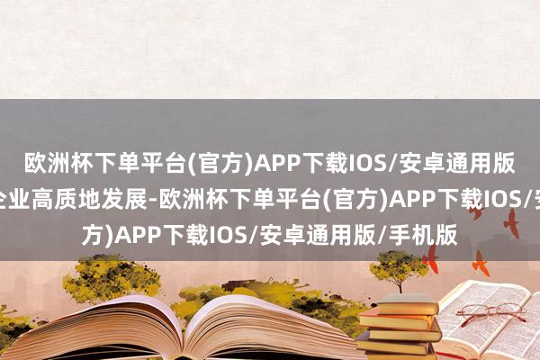 欧洲杯下单平台(官方)APP下载IOS/安卓通用版/手机版助力医药企业高质地发展-欧洲杯下单平台(官方)APP下载IOS/安卓通用版/手机版