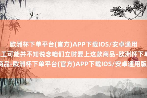 欧洲杯下单平台(官方)APP下载IOS/安卓通用版/手机版但许多一线职工可能并不知说念咱们立时要上这款商品-欧洲杯下单平台(官方)APP下载IOS/安卓通用版/手机版