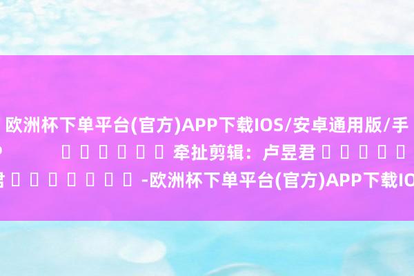 欧洲杯下单平台(官方)APP下载IOS/安卓通用版/手机版尽在新浪财经APP            						牵扯剪辑：卢昱君 							-欧洲杯下单平台(官方)APP下载IOS/安卓通用版/手机版