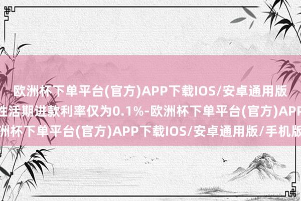 欧洲杯下单平台(官方)APP下载IOS/安卓通用版/手机版而四大行一般性活期进款利率仅为0.1%-欧洲杯下单平台(官方)APP下载IOS/安卓通用版/手机版