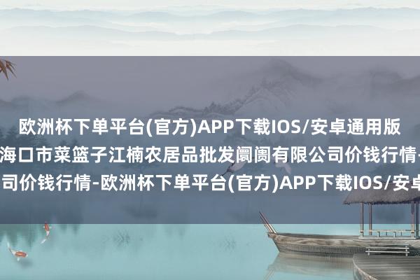 欧洲杯下单平台(官方)APP下载IOS/安卓通用版/手机版2024年12月1日海口市菜篮子江楠农居品批发阛阓有限公司价钱行情-欧洲杯下单平台(官方)APP下载IOS/安卓通用版/手机版