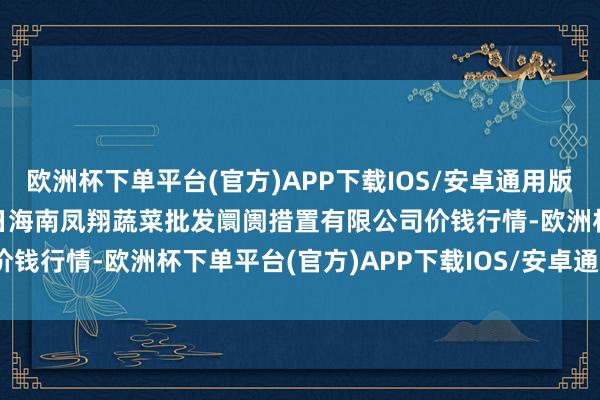 欧洲杯下单平台(官方)APP下载IOS/安卓通用版/手机版2024年12月1日海南凤翔蔬菜批发阛阓措置有限公司价钱行情-欧洲杯下单平台(官方)APP下载IOS/安卓通用版/手机版