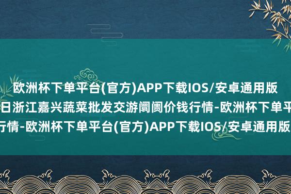 欧洲杯下单平台(官方)APP下载IOS/安卓通用版/手机版2024年12月1日浙江嘉兴蔬菜批发交游阛阓价钱行情-欧洲杯下单平台(官方)APP下载IOS/安卓通用版/手机版