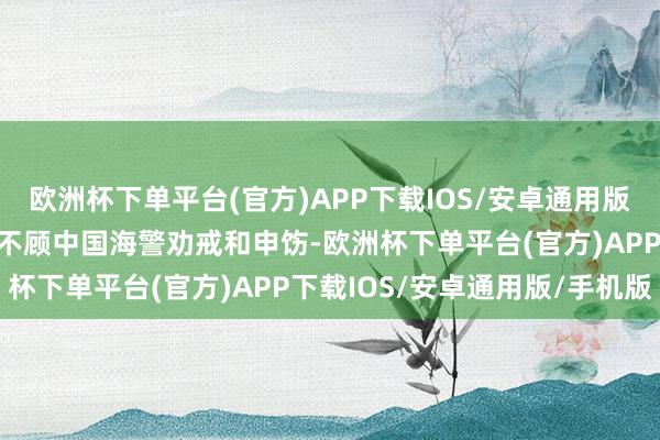 欧洲杯下单平台(官方)APP下载IOS/安卓通用版/手机版菲律宾多艘船只不顾中国海警劝戒和申饬-欧洲杯下单平台(官方)APP下载IOS/安卓通用版/手机版