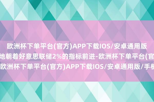 欧洲杯下单平台(官方)APP下载IOS/安卓通用版/手机版通胀正在可握续地朝着好意思联储2%的指标前进-欧洲杯下单平台(官方)APP下载IOS/安卓通用版/手机版