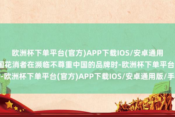 欧洲杯下单平台(官方)APP下载IOS/安卓通用版/手机版这裸清晰中国花消者在濒临不尊重中国的品牌时-欧洲杯下单平台(官方)APP下载IOS/安卓通用版/手机版