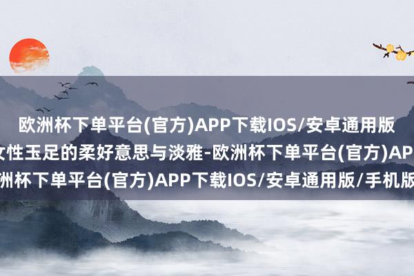 欧洲杯下单平台(官方)APP下载IOS/安卓通用版/手机版张开剩余49%女性玉足的柔好意思与淡雅-欧洲杯下单平台(官方)APP下载IOS/安卓通用版/手机版