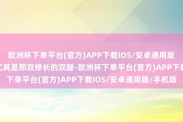 欧洲杯下单平台(官方)APP下载IOS/安卓通用版/手机版张开剩余67%尤其是那双修长的双腿-欧洲杯下单平台(官方)APP下载IOS/安卓通用版/手机版