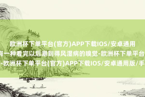 欧洲杯下单平台(官方)APP下载IOS/安卓通用版/手机版便是无语的有一种看完以后潮到得风湿病的嗅觉-欧洲杯下单平台(官方)APP下载IOS/安卓通用版/手机版